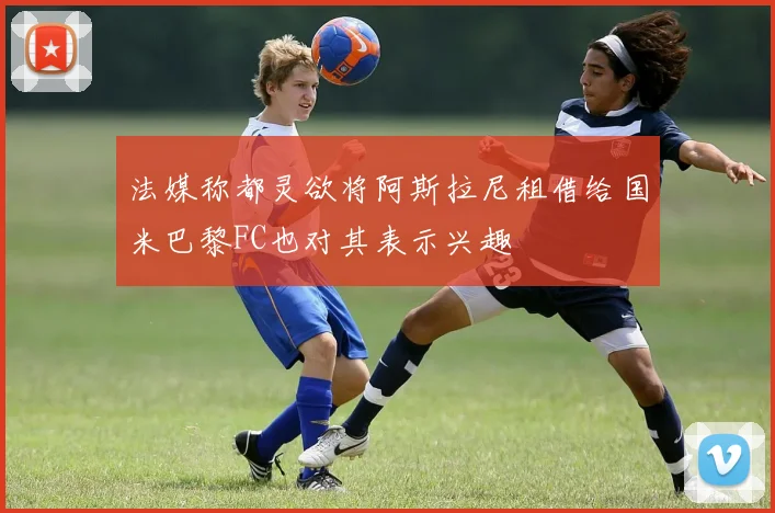 法媒称都灵欲将阿斯拉尼租借给国米巴黎FC也对其表示兴趣