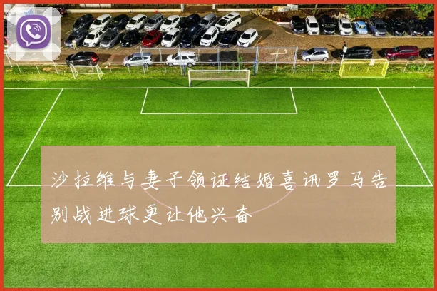 沙拉维与妻子领证结婚喜讯罗马告别战进球更让他兴奋