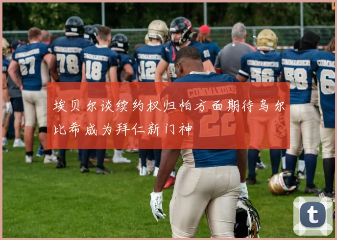 埃贝尔谈续约权归帕方面期待乌尔比希成为拜仁新门神