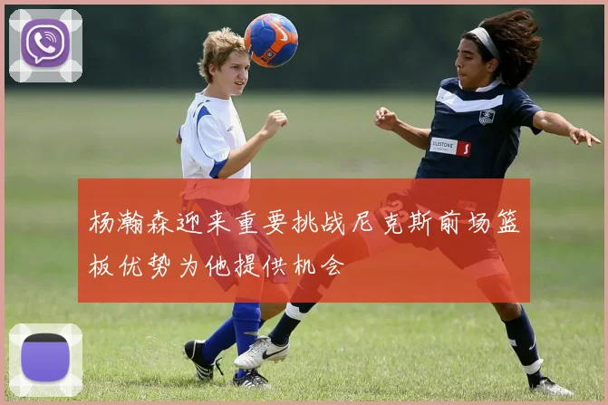杨瀚森迎来重要挑战尼克斯前场篮板优势为他提供机会