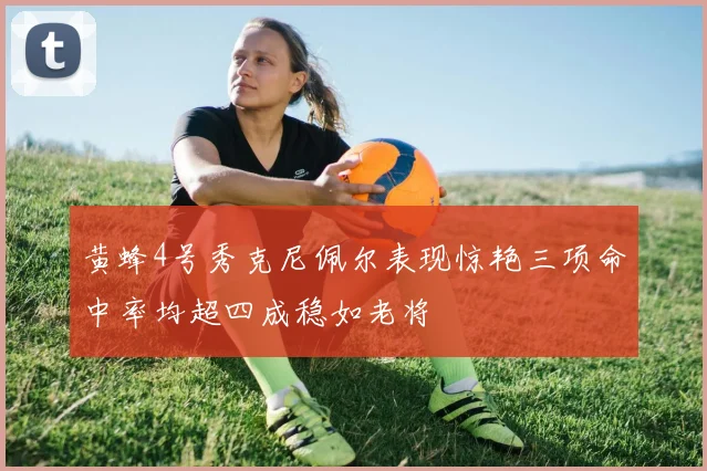 黄蜂4号秀克尼佩尔表现惊艳三项命中率均超四成稳如老将