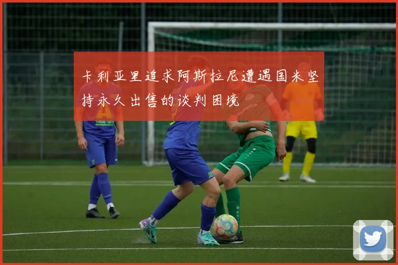 卡利亚里追求阿斯拉尼遭遇国米坚持永久出售的谈判困境