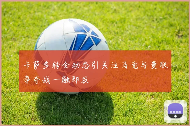 卡萨多转会动态引关注马竞与曼联争夺战一触即发