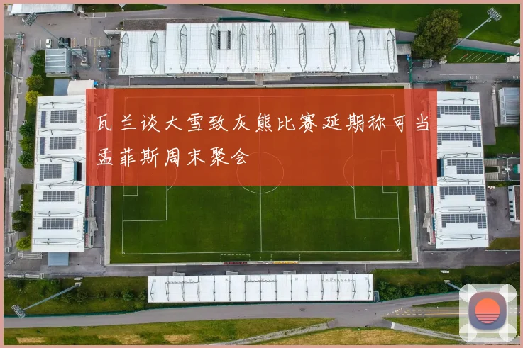 瓦兰谈大雪致灰熊比赛延期称可当孟菲斯周末聚会