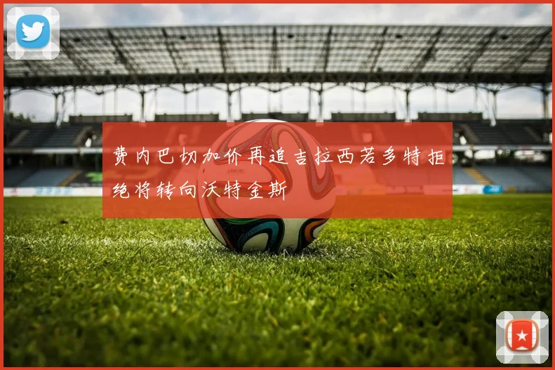 费内巴切加价再追吉拉西若多特拒绝将转向沃特金斯