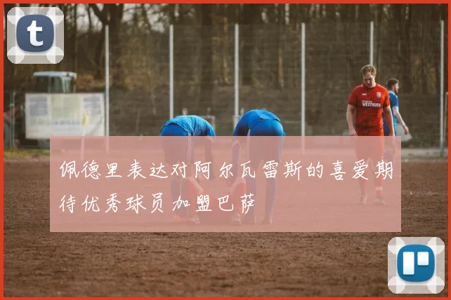佩德里表达对阿尔瓦雷斯的喜爱期待优秀球员加盟巴萨
