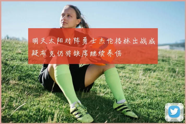 明天太阳对阵勇士杰伦格林出战成疑布克仍将缺席继续养伤