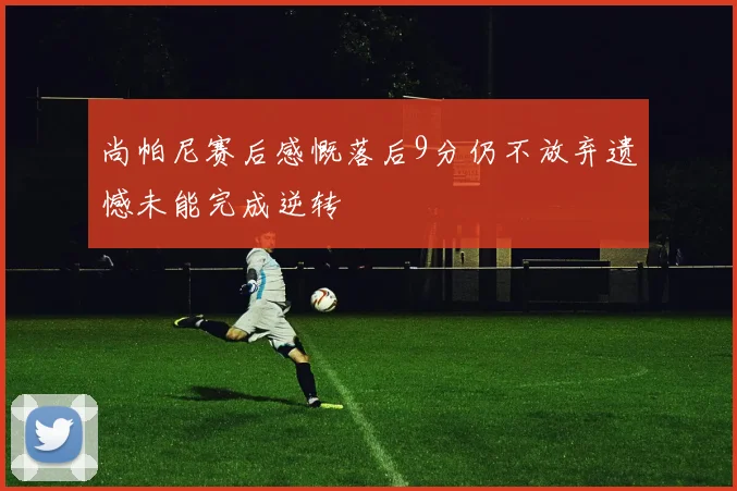 尚帕尼赛后感慨落后9分仍不放弃遗憾未能完成逆转