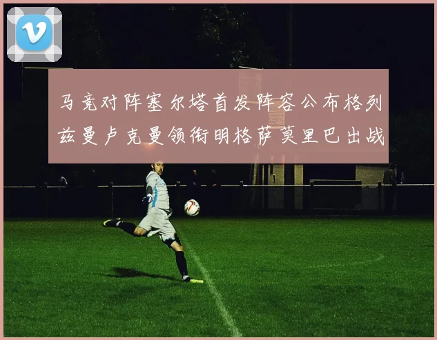 马竞对阵塞尔塔首发阵容公布格列兹曼卢克曼领衔明格萨莫里巴出战