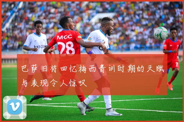 巴萨旧将回忆梅西青训时期的天赋与表现令人惊叹