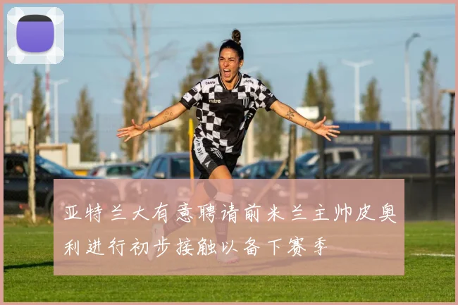 亚特兰大有意聘请前米兰主帅皮奥利进行初步接触以备下赛季