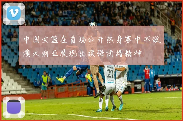 中国女篮在首场公开热身赛中不敌澳大利亚展现出顽强拼搏精神