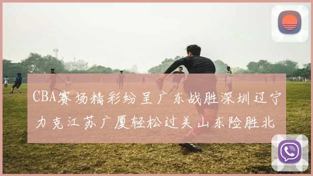 CBA赛场精彩纷呈广东战胜深圳辽宁力克江苏广厦轻松过关山东险胜北京