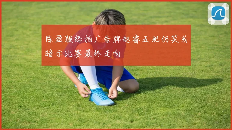 陈盈骏怒拍广告牌赵睿五犯仍笑或暗示比赛最终走向