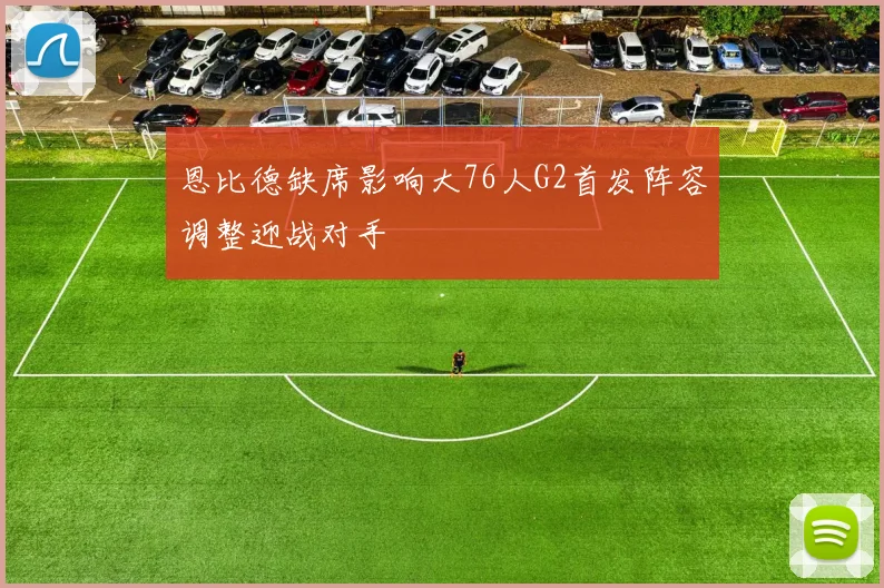 恩比德缺席影响大76人G2首发阵容调整迎战对手