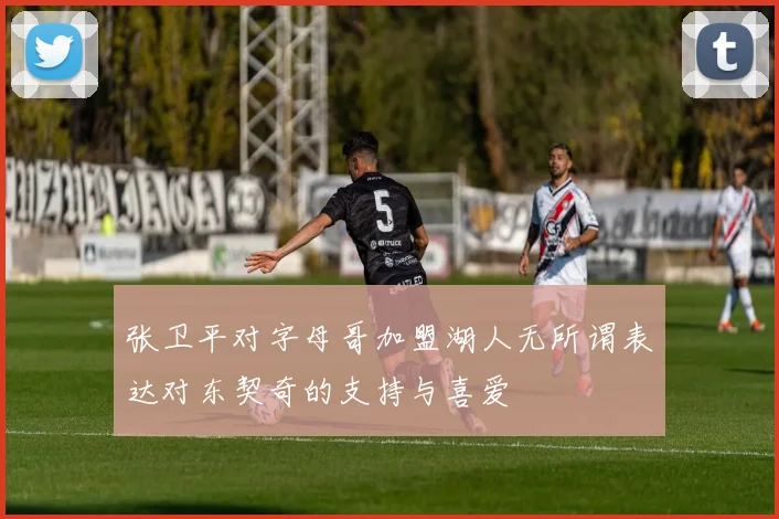 张卫平对字母哥加盟湖人无所谓表达对东契奇的支持与喜爱